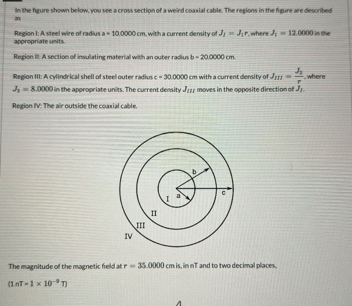 In the figure shown below, you see a cross section of a weird coaxial cable. The regions in the figure are described
as
Region I: A steel wire of radius a = 10.0000 cm, with a current density of J = J₁r, where J₁ =12.0000 in the
appropriate units.
Region II: A section of insulating material with an outer radius b = 20.0000 cm.
Region III: A cylindrical shell of steel outer radius c = 30.0000 cm with a current density of JIII
J3=8.0000 in the appropriate units. The current density JIII moves in the opposite direction of Jr.
where
Region IV: The air outside the coaxial cable.
C
10
I
II
III
IV
The magnitude of the magnetic field at r = 35.0000 cm is, in nT and to two decimal places,
(1 nT=1 x 10⁹T)