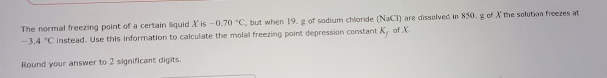 The normal freezing point of a certain liquid X is -0.70 °C, but when 19. g of sodium chloride (NaCl) are dissolved in 850. g of X the solution freezes at
-3.4 °C instead. Use this information to calculate the molal freezing point depression constant K of X.
Round your answer to 2 significant digits.