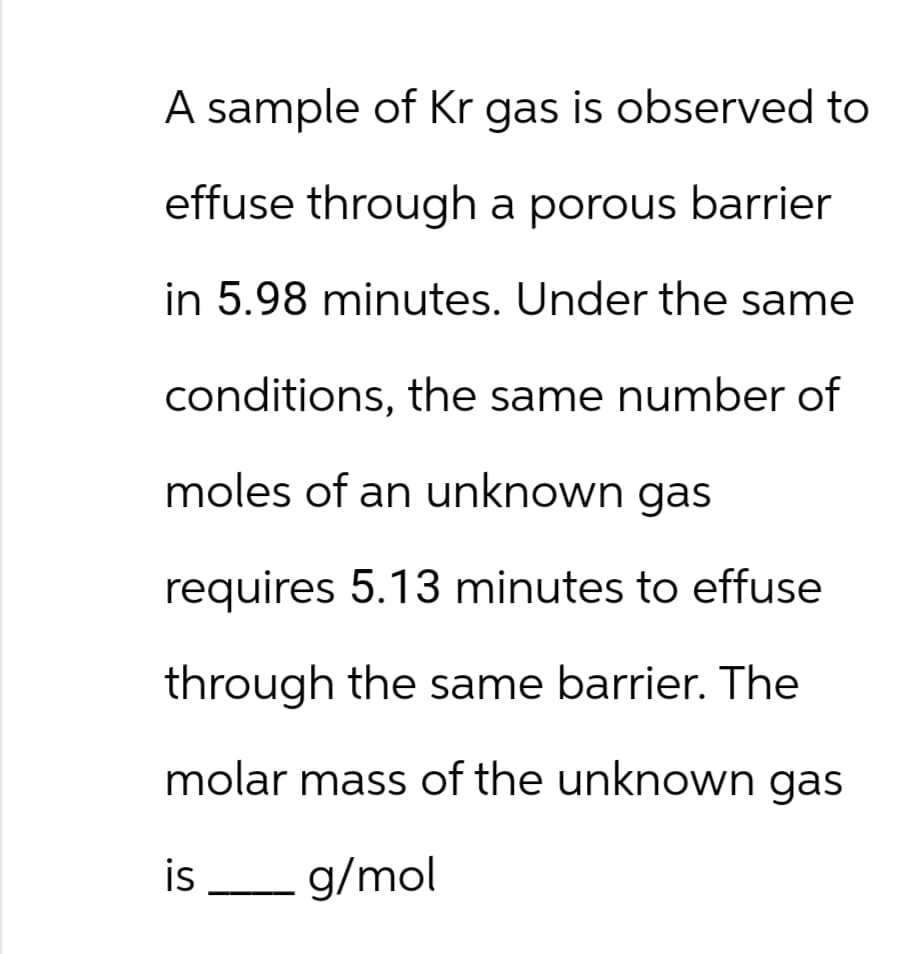 A sample of Kr gas is observed to
effuse through a porous barrier
in 5.98 minutes. Under the same
conditions, the same number of
moles of an unknown gas
requires 5.13 minutes to effuse
through the same barrier. The
molar mass of the unknown gas
g/mol
is