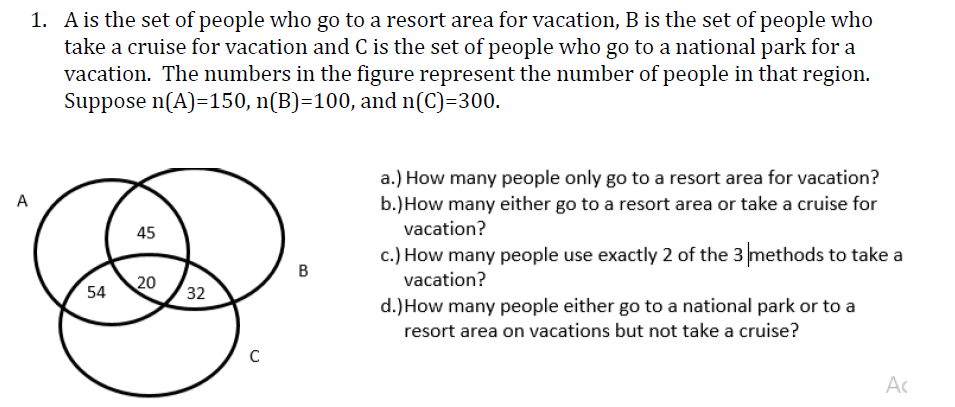 A
1. A is the set of people who go to a resort area for vacation, B is the set of people who
take a cruise for vacation and C is the set of people who go to a national park for a
vacation. The numbers in the figure represent the number of people in that region.
Suppose n(A)=150, n(B)=100, and n(C)=300.
54
45
20
32
C
B
a.) How many people only go to a resort area for vacation?
b.) How many either go to a resort area or take a cruise for
vacation?
c.) How many people use exactly 2 of the 3 methods to take a
vacation?
d.) How many people either go to a national park or to a
resort area on vacations but not take a cruise?
Ac