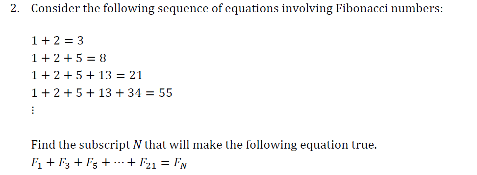 2. Consider the following sequence of equations involving Fibonacci numbers:
1+2=3
1+2+5=8
1+2+5+ 13 = 21
1 + 2 + 5+13 +34 = 55
:
Find the subscript N that will make the following equation true.
F₁ + F3 + F5 + ··· + F21 = Fn