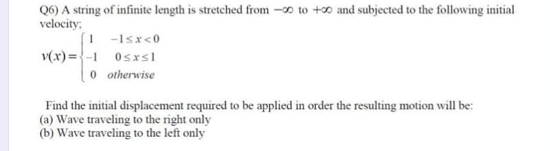 Q6) A string of infinite length is stretched from -0 to +0 and subjected to the following initial
velocity:
1 -1sx<0
v(x)={-1 0sxsl
0 o therwise
Find the initial displacement required to be applied in order the resulting motion will be:
(a) Wave traveling to the right only
(b) Wave traveling to the left only
