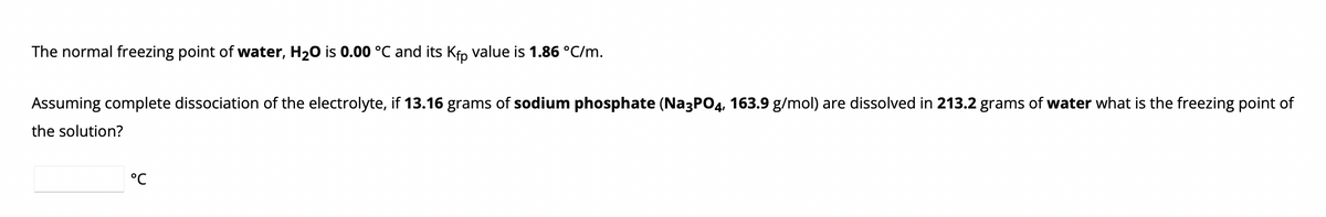 The normal freezing point of water, H₂O is 0.00 °C and its Kfp value is 1.86 °C/m.
Assuming complete dissociation of the electrolyte, if 13.16 grams of sodium phosphate (Na3PO4, 163.9 g/mol) are dissolved in 213.2 grams of water what is the freezing point of
the solution?
°℃