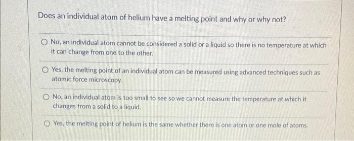 Does an individual atom of helium have a melting point and why or why not?
O No, an individual atom cannot be considered a solid or a liquid so there is no temperature at which
it can change from one to the other.
O Yes, the melting point of an individual atom can be measured using advanced techniques such as
atomic force microscopy.
O No, an individual atom is too small to see so we cannot measure the temperature at which it
changes from a solid to a liquid.
Yes, the melting point of helium is the same whether there is one atom or one mole of atoms.