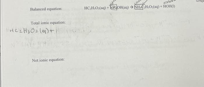 Balanced equation:
Total ionic equation:
IHC2H₂O2 (99)+
Net ionic equation:
HC₂H₂O₂(aq) + NH OH(aq) → NHC₂H₂O₂(aq) + HOH(1)
in Solu
į