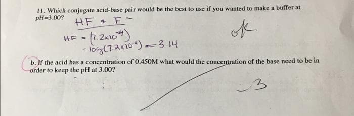 11. Which conjugate acid-base pair would be the best to use if you wanted to make a buffer at
pH=3.00?
HF + F-
ok
= (1.2x107)
- 10g (7.2x10 ") = 3.14
HF =
b. If the acid has a concentration of 0.450M what would the concentration of the base need to be in
order to keep the pH at 3.00?
3