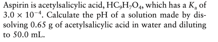 Aspirin is acetylsalicylic acid, HC,H,O4, which has a K, of
3.0 x 10-4. Calculate the pH of a solution made by dis-
solving 0.65 g of acetylsalicylic acid in water and diluting
to 50.0 mL.
