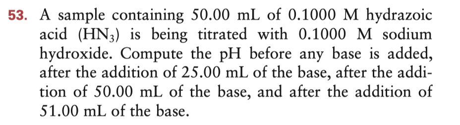 53. A sample containing 50.00 mL of 0.1000 M hydrazoic
acid (HN3) is being titrated with 0.1000 M sodium
hydroxide. Compute the pH before any base is added,
after the addition of 25.00 mL of the base, after the addi-
tion of 50.00 mL of the base, and after the addition of
51.00 mL of the base.
