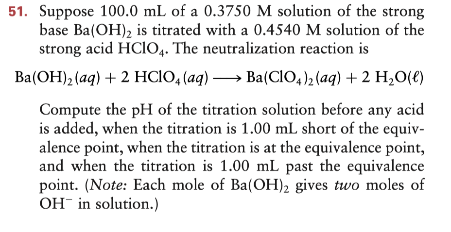 51. Suppose 100.0 mL of a 0.3750 M solution of the strong
base Ba(OH)2 is titrated with a 0.4540 M solution of the
strong acid HCIO4. The neutralization reaction is
Ba(OH), (aq) + 2 HCIO, (aq) –→ Ba(CIO,)2 (aq) + 2 H,0(e)
Compute the pH of the titration solution before
is added, when the titration is 1.00 mL short of the equiv-
alence point, when the titration is at the equivalence point,
and when the titration is 1.00 mL past the equivalence
point. (Note: Each mole of Ba(OH)2 gives two moles of
OH in solution.)
any
acid
