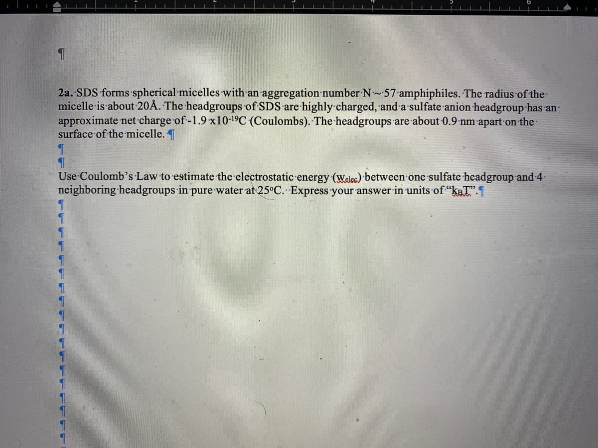 2a. SDS forms spherical micelles with an aggregation number N~57 amphiphiles. The radius of the
micelle is about 20A. The headgroups of SDS are highly charged, and a sulfate anion headgroup has an
approximate net charge of -1.9 x10-¹⁹C (Coulombs). The headgroups are about 0.9 nm apart on the
surface of the micelle.
Use Coulomb's Law to estimate the electrostatic energy (Welcc) between one sulfate headgroup and 4
neighboring headgroups in pure water at 25°C. Express your answer in units of "T".