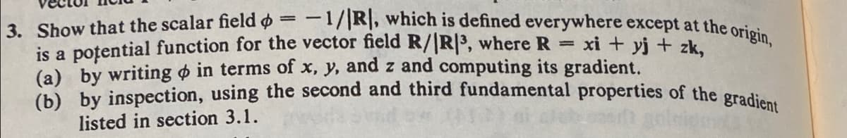 =
xi + yj + zk,
3. Show that the scalar field = -1/R, which is defined everywhere except at the origin,
is a potential function for the vector field R/|R|³, where R
(a) by writing in terms of x, y, and z and computing its gradient.
(b) by inspection, using the second and third fundamental properties of the gradient
listed in section 3.1.