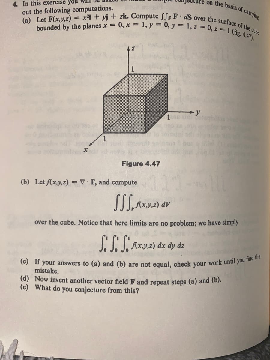 4. In this exercise you
on the basis of carrying
(a) Let F(x,y,z) = x²i+yj + zk. Compute fs F dS over the surface of the cube
out the following computations.
bounded by the planes x =
M
1
= 1, y = 0, y = 1, z = 0, z = 1 (fig. 4.47).
0, x=
1
Figure 4.47
(b) Let f(x,y,z) = VF, and compute
1200 e
SSS.f(x,y,z) dv
over the cube. Notice that here limits are no problem; we have simply
SS. S. f(x,y,z) dx dy dz
(c) If your answers to (a) and (b) are not equal, check your work until you find the
mistake.
(d) Now invent another vector field F and repeat steps (a) and (b).
(e) What do you conjecture from this?