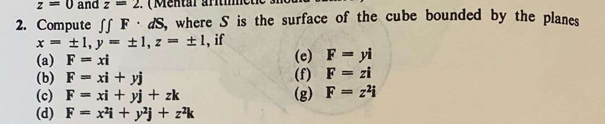 z = 0 and z= 2. (Me
2. Compute ff FdS, where S is the surface of the cube bounded by the planes
±1, y = ±1, z = ±1, if
(a) F = xi
(b) F= xi+yj
(c) F= xi + yj + zk
(d) F = x² + y²j + z²k
(e) F= yi
(f) F = zi
(g)
F = z²i