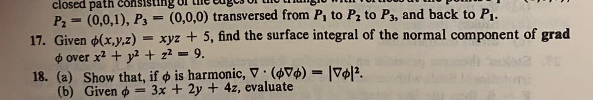 closed path consisting
P₂= (0,0,1), P3 = (0,0,0) transversed from P₁ to P₂ to P3, and back to P₁.
17. Given p(x,y,z) = xyz + 5, find the surface integral of the normal component of grad
o over x² + y2 + z² = 9.
18. (a) Show that, if o is harmonic, V: (Vo) = |vo|².
(b)
Given o
=
3x + 2y + 4z, evaluate