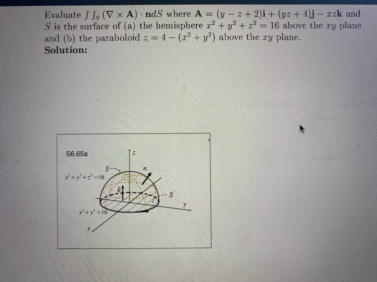 Evaluate ffs (V x A) ndS where A
(y- z+ 2)i + (yz + 4)j - xzk and
S is the surface of (a) the hemisphere x² + y² + z² = 16 above the xy plane
-
and (b) the paraboloid z = 4 - (x² + y2) above the xy plane.
Solution:
S6.65a
x² + y² + z² = 16
S
x² + y² = 16
X
.
n
S
y