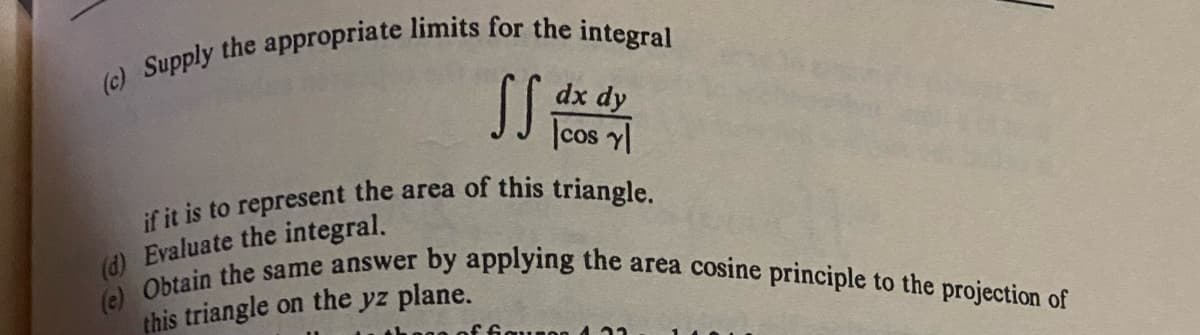 (c) Supply the appropriate limits for the integral
SS.
dx dy
cos y
if it is to represent the area of this triangle.
(d) Evaluate the integral.
(e) Obtain the same answer by applying the area cosine principle to the projection of
this triangle on the yz plane.