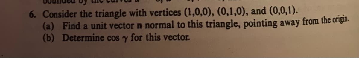 6. Consider the triangle with vertices (1,0,0), (0,1,0), and (0,0,1).
(a) Find a unit vector n normal to this triangle, pointing away from the origin.
(b) Determine cos y for this vector.