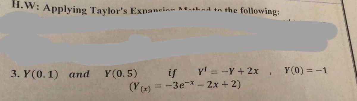 H.W: Applying Taylor's Expansion Mathed to the following:
if Y¹ = -Y + 2x, Y(0) = -1
(Y(x) = -3e-* - 2x + 2)
3. Y(0.1) and Y(0.5)