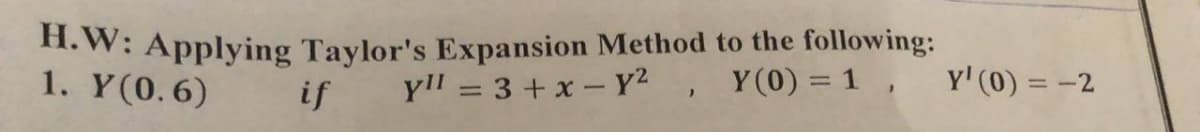 H.W: Applying Taylor's Expansion Method to the following:
1. Y(0.6)
if yll = 3 + x - y², Y(0) = 1,
Y'(0) =
= -2