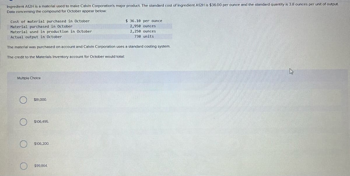 Ingredient A12H is a material used to make Calvin Corporation's major product. The standard cost of Ingredient A12H is $36.00 per ounce and the standard quantity is 3.8 ounces per unit of output.
Data concerning the compound for October appear below:
Cost of material purchased in October
Material purchased in October
Material used in production in October
Actual output in October
The material was purchased on account and Calvin Corporation uses a standard costing system.
The credit to the Materials Inventory account for October would total:
Multiple Choice
$81,000.
$106,495
$106,200.
$36.10 per ounce
2,950 ounces
2,250 ounces
730 units
$99,864.