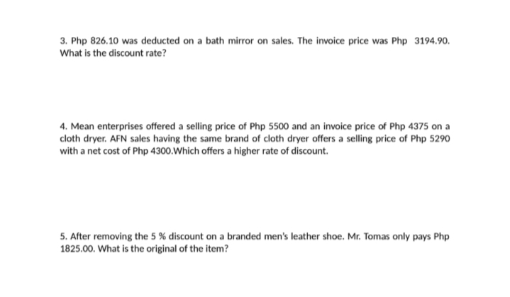 3. Php 826.10 was deducted on a bath mirror on sales. The invoice price was Php 3194.90.
What is the discount rate?
4. Mean enterprises offered a selling price of Php 5500 and an invoice price of Php 4375 on a
cloth dryer. AFN sales having the same brand of cloth dryer offers a selling price of Php 5290
with a net cost of Php 4300.Which offers a higher rate of discount.
5. After removing the 5 % discount on a branded men's leather shoe. Mr. Tomas only pays Php
1825.00. What is the original of the item?
