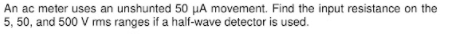 An ac meter uses an unshunted 50 µA movement. Find the input resistance on the
5, 50, and 500 V ms ranges if a half-wave detector is used.
