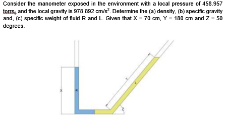 Consider the manometer exposed in the environment with a local pressure of 458.957
torrsy and the local gravity is 978.892 cm/s?. Determine the (a) density, (b) specific gravity
and, (c) specific weight of fluid R and L. Given that X = 70 cm, Y = 180 cm and Z = 50
degrees.
