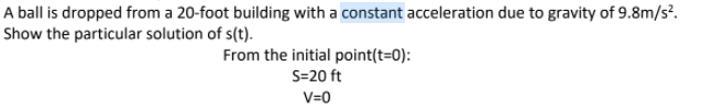 A ball is dropped from a 20-foot building with a constant acceleration due to gravity of 9.8m/s?.
Show the particular solution of s(t).
From the initial point(t=0):
S=20 ft
V=0
