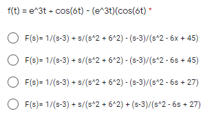 f(t) = e^3t + cos(6t) - (e^3t)(cos(6t) *
F(s) = 1/(s-3) + s/(s*2 + 6*2) - (s-3)/(s*2 - 6x + 45)
F(s) = 1/(s-3) + s/(s*2 + 6*2) - (s-3)/(s*2 - 6s + 45)
F(s) = 1/(s-3) + s/(s^2 + 6*2) - (s-3)/(s^2 - 6s + 27)
O F(s) = 1/(s-3) + s/(s^2 + 6*2) + (s-3)/(s^2 - 6s + 27)
