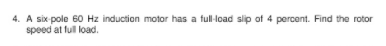 4. A six-pole 60 Hz induction motor has a full-load slip of 4 percent. Find the rotor
speed at full load.
