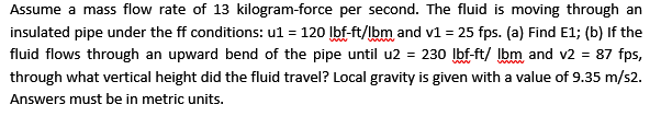 Assume a mass flow rate of 13 kilogram-force per second. The fluid is moving through an
insulated pipe under the ff conditions: ul = 120 Ibf-ft/lbm and v1 = 25 fps. (a) Find E1; (b) If the
fluid flows through an upward bend of the pipe until u2 = 230 Ibf-ft/ Ibm and v2 = 87 fps,
through what vertical height did the fluid travel? Local gravity is given with a value of 9.35 m/s2.
Answers must be in metric units.
