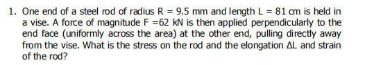 1. One end of a steel rod of radius R = 9.5 mm and length L = 81 cm is held in
a vise. A force of magnitude F =62 kN is then applied perpendicularly to the
end face (uniformly across the area) at the other end, pulling directly away
from the vise. What is the stress on the rod and the elongation AL and strain
of the rod?
