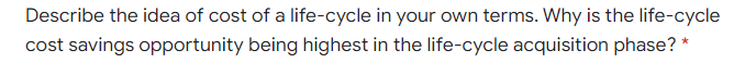 Describe the idea of cost of a life-cycle in your own terms. Why is the life-cycle
cost savings opportunity being highest in the life-cycle acquisition phase?
