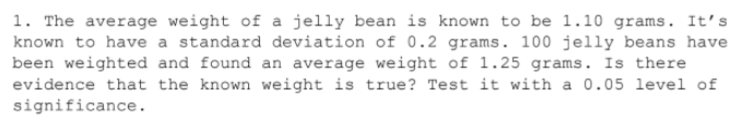 1. The average weight of a jelly bean is known to be 1.10 grams. It's
known to have a standard deviation of 0.2 grams. 100 jelly beans have
been weighted and found an average weight of 1.25 grams. Is there
evidence that the known weight is true? Test it with a 0.05 level of
significance.
