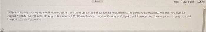 Help
Save & Exit
Juniper Company uses a perpetual inventory system and the gross method of accounting for purchases. The company purchased $9.750 of merchandise on
August 7 with terms 1/10, n/30. On August 11, it returned $1,500 worth of merchandise. On August 16, it paid the full amount due. The correct journal entry to record
the purchase on August 7 is:
Submit