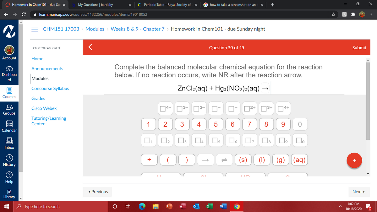 O Homework in Chem101 - due Su X
My Questions | bartleby
( Periodic Table – Royal Society of
how to take a screenshot on an
+
A learn.maricopa.edu/courses/1132256/modules/items/19018052
CHM151 17003 > Modules > Weeks 8 & 9 - Chapter 7 > Homework in Chem101 - due Sunday night
CG 2020 FALL CRED
Question 30 of
Submit
Account
Home
Complete the balanced molecular chemical equation for the reaction
below. If no reaction occurs, write NR after the reaction arrow.
Announcements
Dashboa
|Modules
rd
Concourse Syllabus
ZnCl:(aq) + Hg:(NO:):(aq) –
Courses
Grades
Cisco Webex
D2+
]3+
D4+
Groups
Tutoring/Learning
Center
1
3
4
6.
7
Calendar
12
l3
14
I5
Inbox
(1)
(g)
(aq)
+
History
Help
• Previous
Next »
Library
1:02 PM
O Type here to search
10/18/2020
