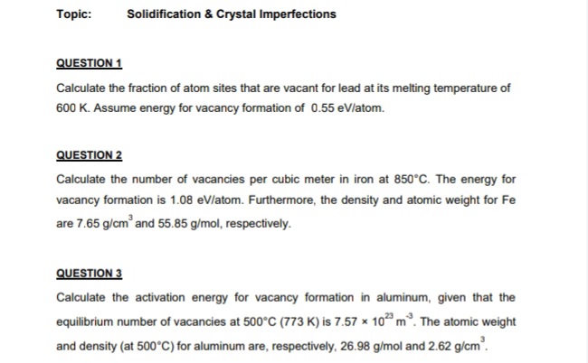 Topic:
Solidification & Crystal Imperfections
QUESTION 1
Calculate the fraction of atom sites that are vacant for lead at its melting temperature of
600 K. Assume energy for vacancy formation of 0.55 eVlatom.
QUESTION 2
Calculate the number of vacancies per cubic meter in iron at 850°C. The energy for
vacancy formation is 1.08 eVlatom. Furthermore, the density and atomic weight for Fe
are 7.65 g/cm' and 55.85 g/mol, respectively.
QUESTION 3
Calculate the activation energy for vacancy formation in aluminum, given that the
equilibrium number of vacancies at 500°C (773 K) is 7.57 x 10 m°. The atomic weight
and density (at 500°C) for aluminum are, respectively, 26.98 g/mol and 2.62 g/cm.
