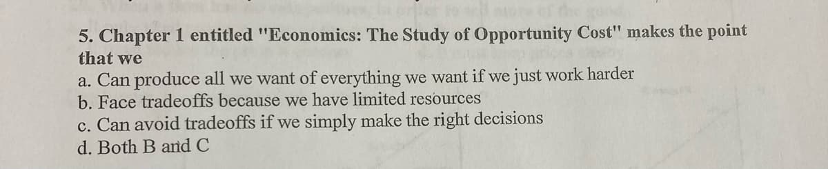 5. Chapter 1 entitled "Economics: The Study of Opportunity Cost" makes the point
that we
a. Can produce all we want of everything we want if we just work harder
b. Face tradeoffs because we have limited resources
c. Can avoid tradeoffs if we simply make the right decisions
www
d. Both B and C
