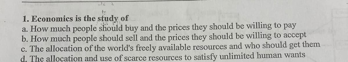 1. Economics is the study of
a. How much people should buy and the prices they should be willing to pay
b. How much people should sell and the prices they should be willing to accept
c. The allocation of the world's freely available resources and who should get them
d. The allocation and use of scarce resources to satisfy unlimited human wants
