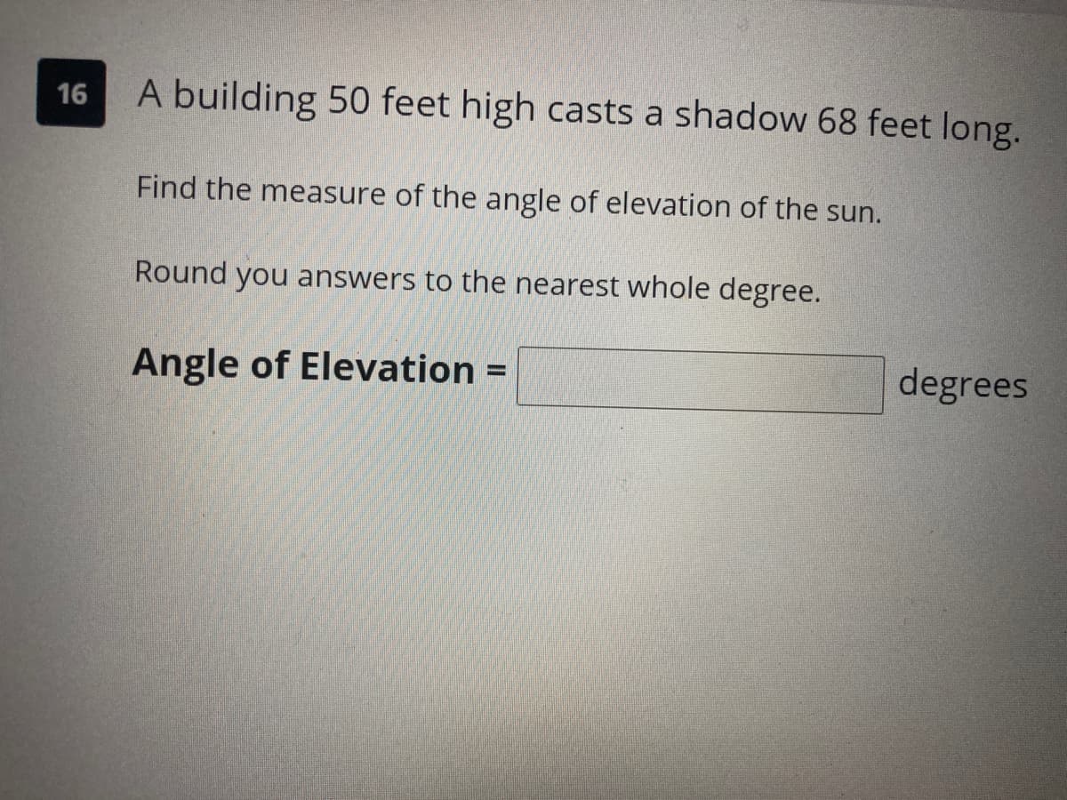 16
A building 50 feet high casts a shadow 68 feet long.
Find the measure of the angle of elevation of the sun.
Round you answers to the nearest whole degree.
Angle of Elevation =
degrees
