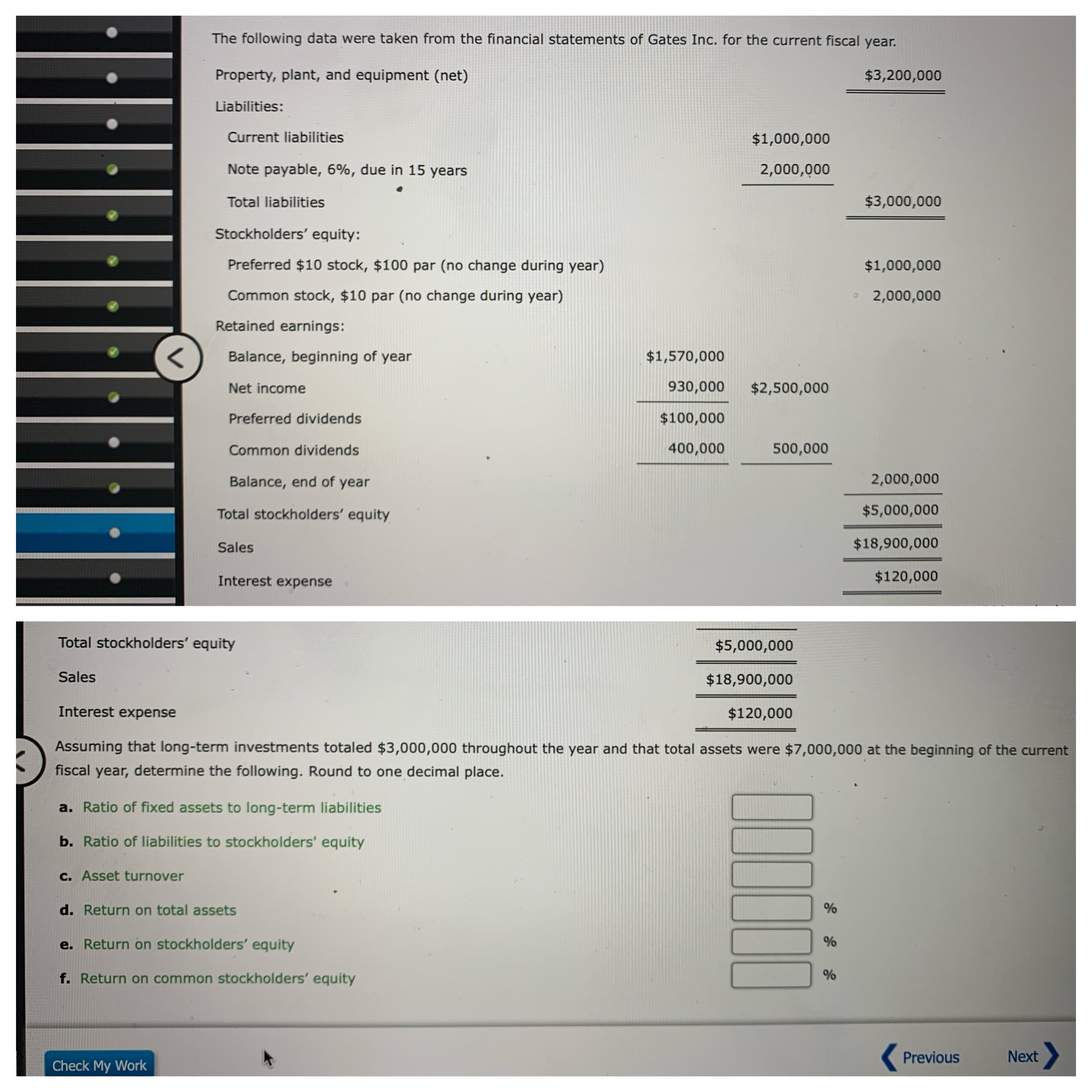 The following data were taken from the financial statements of Gates Inc. for the current fiscal year.
Property, plant, and equipment (net)
$3,200,000
Liabilities:
Current liabilities
$1,000,000
Note payable, 6%, due in 15 years
2,000,000
$3,000,000
Total liabilities
Stockholders' equity:
Preferred $10 stock, $100 par (no change during year)
$1,000,000
Common stock, $10 par (no change during year)
2,000,000
Retained earnings:
<
Balance, beginning of year
$1,570,000
930,000
$2,500,000
Net income
$100,000
Preferred dividends
400,000
500,000
Common dividends
2,000,000
Balance, end of year
$5,000,000
Total stockholders' equity
$18,900,000
Sales
$120,000
Interest expense
Total stockholders' equity
$5,000,000
Sales
$18,900,000
Interest expense
$120,000
Assuming that long-term investments totaled $3,000,000 throughout the year and that total assets were
$7,000,000 at the beginning of the current
fiscal year, determine the following. Round to one decimal place.
a. Ratio of fixed assets to long-term liabilities
b. Ratio of liabilities to stockholders' equity
c. Asset turnover
d. Return on total assets
e. Return on stockholders' equity
f. Return on common stockholders' equity
Next
Previous
Check My Work
