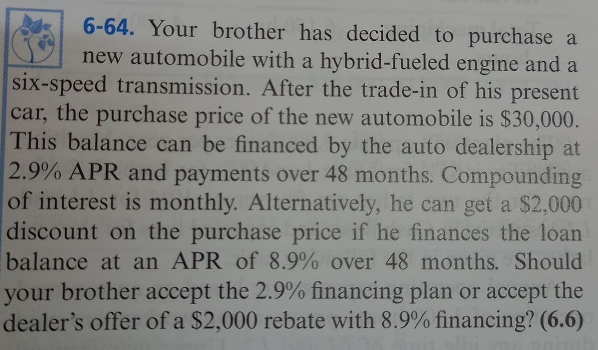 6-64. Your brother has decided to purchase a
new automobile with a hybrid-fueled engine and a
six-speed transmission. After the trade-in of his present
car, the purchase price of the new automobile is $30,000.
This balance can be financed by the auto dealership at
2.9% APR and payments over 48 months. Compounding
of interest is monthly. Alternatively, he can get a $2,000
discount on the purchase price if he finances the loan
balance at an APR of 8.9% over 48 months. Should
your brother accept the 2.9% financing plan or accept the
dealer's offer of a $2,000 rebate with 8.9% financing? (6.6)
