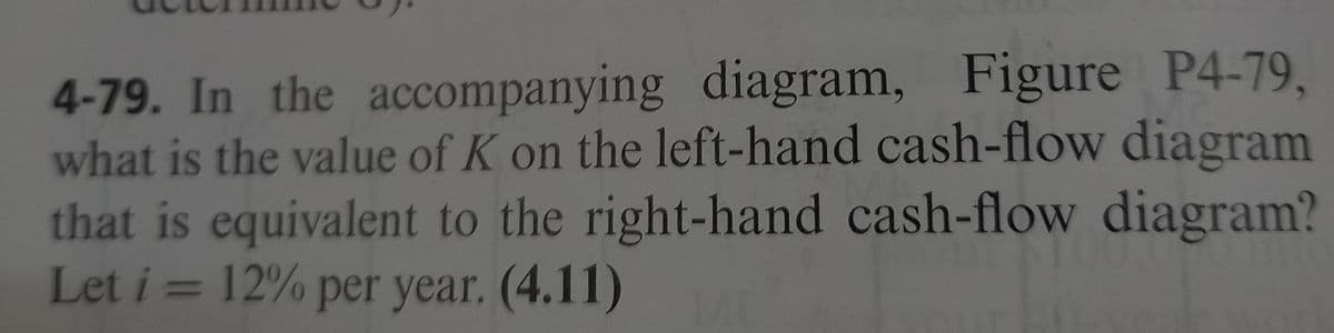 4-79. In the accompanying diagram, Figure P4-79,
what is the value of K on the left-hand cash-flow diagram
that is equivalent to the right-hand cash-flow diagram?
Let i = 12% per year. (4.11)
