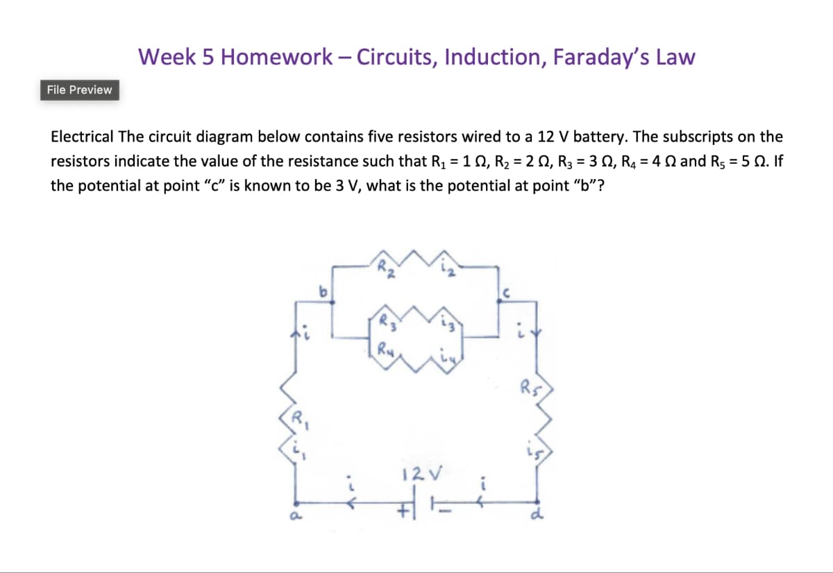 File Preview
Week 5 Homework - Circuits, Induction, Faraday's Law
Electrical The circuit diagram below contains five resistors wired to a 12 V battery. The subscripts on the
resistors indicate the value of the resistance such that R₁ = 102, R₂ = 2 Q, R3 = 302, R4 = 40 and Rs = 50. If
the potential at point "c" is known to be 3 V, what is the potential at point "b"?
a
b
12V
R5