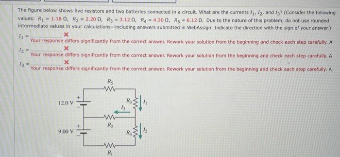 The figure below shows five resistors and two batteries connected in a circuit. What are the currents I, 12, and I3? (Consider the following
values: R1- 1.18 0, R2 = 2.20 0, R3- 3.12 0, Ra = 4.20 0, Rg - 6.12 0. Due to the nature of this problem, do not use rounded
intermediate values in your calculations-including answers submitted in WebAssign. Indicate the direction with the sign of your answer.)
Your response differs significantily from the correct answer. Rework your solution from the beginning and check each step carefully, A
I2 =
Your response differs significantly from the correct answer. Rework your solution from the beginning and check each step carefully. A
Your response differs significantly from the correct answer. Rework your solution from the beginning and check each step carefully. A
Rs
12.0 V
9.00 V
Ra
R
