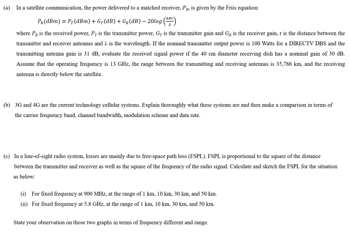 (a)
In a satellite communication, the power delivered to a matched receiver, PR, is given by the Friis equation:
PR(dBm) = Pr(dBm) + Gr(dB) + GR(dB) – 20log
where Pg is the received power, P, is the transmitter power, G, is the transmitter gain and Gg is the receiver gain, r is the distance between the
transmitter and receiver antennas and 2 is the wavelength. If the nominal transmitter output power is 100 Watts for a DIRECTV DBS and the
transmitting antenna gain is 31 dB, evaluate the received signal power if the 40 cm diameter receiving dish has a nominal gain of 30 dB.
Assume that the operating frequency is 13 GHz, the range between the transmitting and receiving antennas is 35,786 km, and the receiving
antenna is directly below the satellite.
(b) 3G and 4G are the current technology cellular systems. Explain thoroughly what these systems are and then make a comparison in terms of
the carrier frequency band, channel bandwidth, modulation scheme and data rate.
(c) In a line-of-sight radio system, losses are mainly due to free-space path loss (FSPL). FSPL is proportional to the square of the distance
between the transmitter and receiver as well as the square of the frequency of the radio signal. Calculate and sketch the FSPL for the situation
as below:
(i) For fixed frequency at 900 MHz, at the range of 1 km, 10 km, 30 km, and 50 km.
(ii) For fixed frequency at 5.8 GHz, at the range of 1 km, 10 km, 30 km, and 50 km.
State your observation on those two graphs in terms of frequency different and range.
