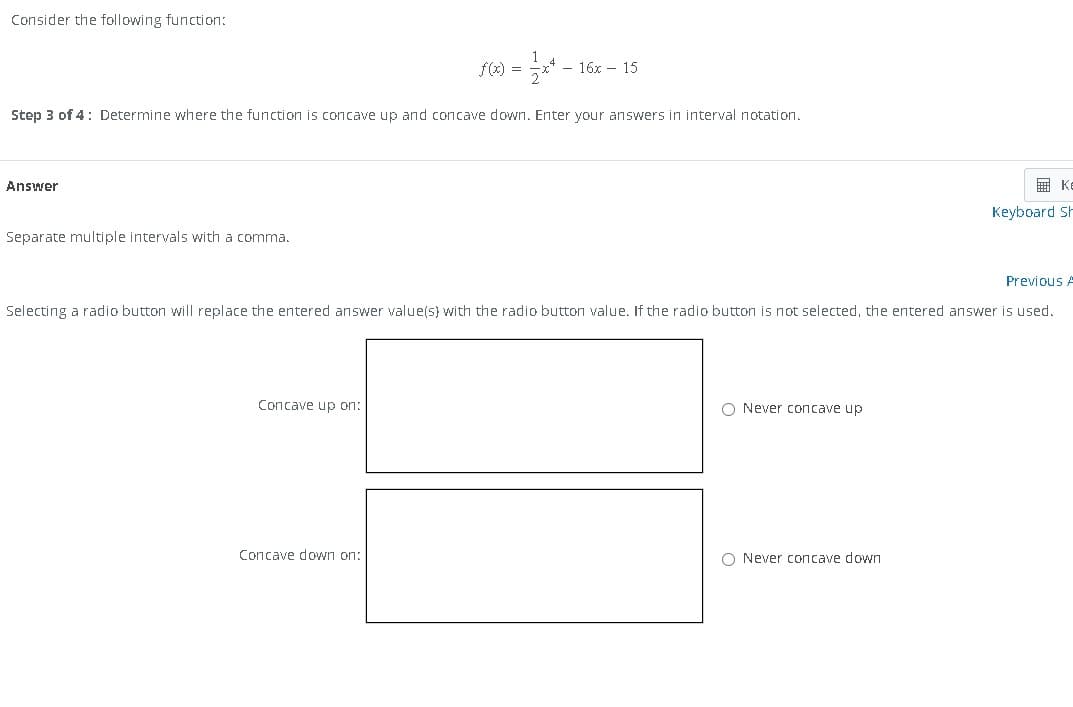 Consider the following function:
Answer
Step 3 of 4: Determine where the function is concave up and concave down. Enter your answers in interval notation.
Separate multiple intervals with a comma.
f(x) =
Concave up on:
- 16x 15
Concave down on:
Previous A
Selecting a radio button will replace the entered answer value(s) with the radio button value. If the radio button is not selected, the entered answer is used.
O Never concave up
K
Keyboard Sh
O Never concave down