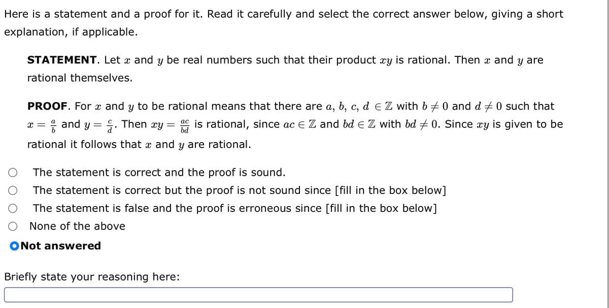 Here is a statement and a proof for it. Read it carefully and select the correct answer below, giving a short
explanation, if applicable.
STATEMENT. Let x and y be real numbers such that their product xy is rational. Then x and y are
rational themselves.
PROOF. For x and y to be rational means that there are a, b, c, d ≤ Z with b ‡ 0 and d ‡ 0 such that
X = and y = . Then xy acis rational, since ac € Z and bd € Z with bd ‡ 0. Since xy is given to be
rational it follows that x and y are rational.
bd
=
The statement is correct and the proof is sound.
The statement is correct but the proof is not sound since [fill in the box below]
The statement is false and the proof is erroneous since [fill in the box below]
None of the above
ONot answered
Briefly state your reasoning here: