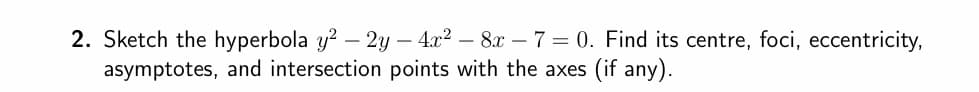 2. Sketch the hyperbola y² - 2y - 4x² − 8x - 7 = 0. Find its centre, foci, eccentricity,
asymptotes, and intersection points with the axes (if any).