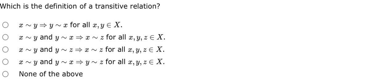 Which is the definition of a transitive relation?
O
O
x ~ y⇒ y ~ x for all x, y € X.
x~y and y~ x⇒ x~z for all x, y, z € X.
x~y and y~ z⇒ x ~ z for all x, y, z € X.
x ~y and y~ x ⇒ y ~ z for all x, y, z € X.
None of the above